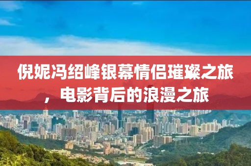倪妮冯绍峰银幕情侣璀璨之旅，电影背后的浪漫之旅