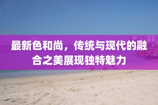 最新色和尚，传统与现代的融合之美展现独特魅力