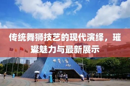 传统舞狮技艺的现代演绎，璀璨魅力与最新展示