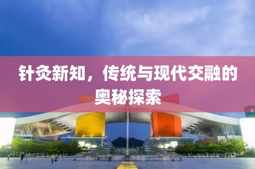 针灸新知，传统与现代交融的奥秘探索