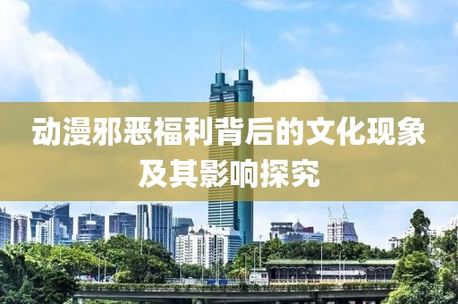 动漫邪恶福利背后的文化现象及其影响探究