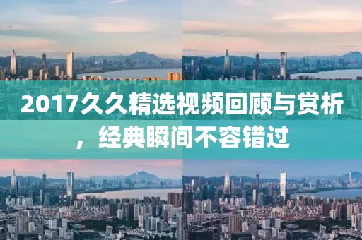 2017久久精选视频回顾与赏析，经典瞬间不容错过