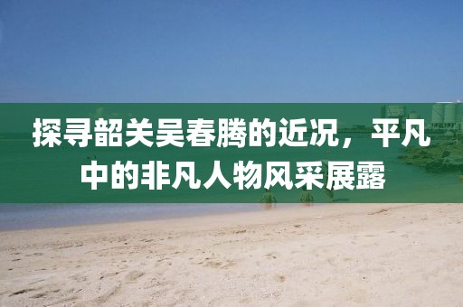 探寻韶关吴春腾的近况，平凡中的非凡人物风采展露