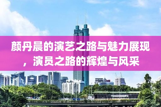 颜丹晨的演艺之路与魅力展现，演员之路的辉煌与风采