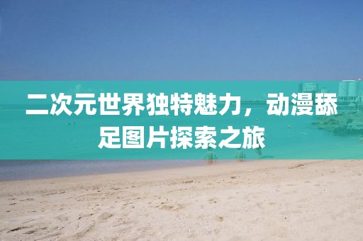 二次元世界独特魅力，动漫舔足图片探索之旅