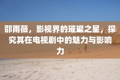 邵雨薇，影视界的璀璨之星，探究其在电视剧中的魅力与影响力