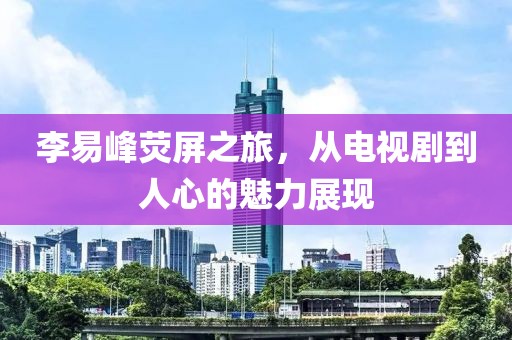 李易峰荧屏之旅，从电视剧到人心的魅力展现