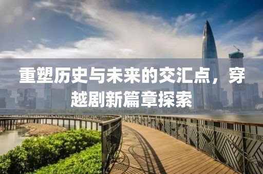 重塑历史与未来的交汇点，穿越剧新篇章探索