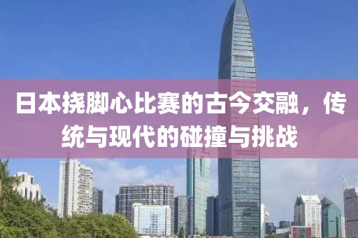 日本挠脚心比赛的古今交融，传统与现代的碰撞与挑战