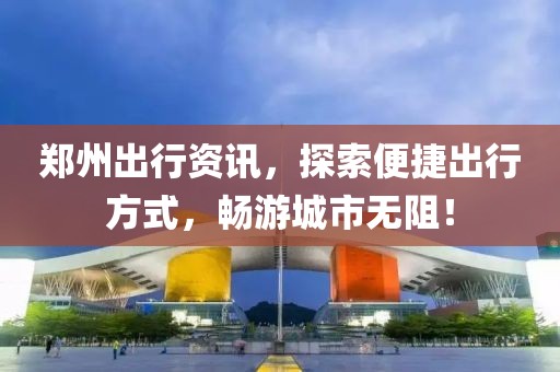 郑州出行资讯，探索便捷出行方式，畅游城市无阻！