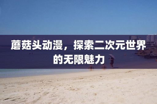 蘑菇头动漫，探索二次元世界的无限魅力
