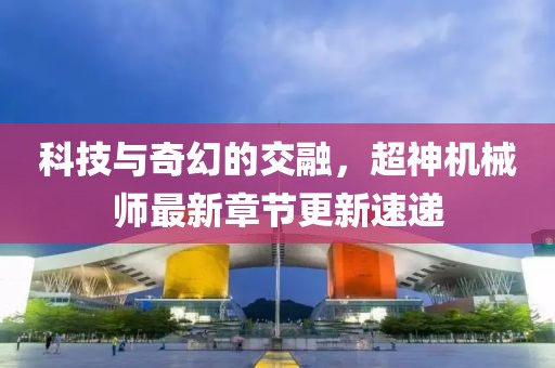 科技与奇幻的交融，超神机械师最新章节更新速递