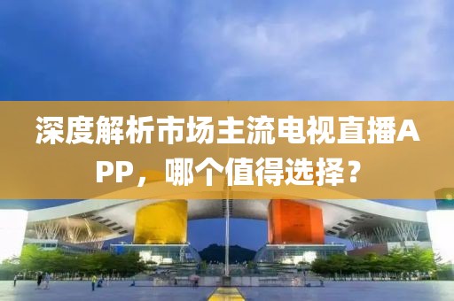 深度解析市场主流电视直播APP，哪个值得选择？
