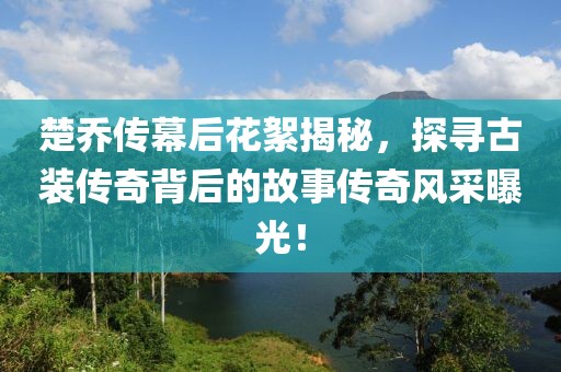 楚乔传幕后花絮揭秘，探寻古装传奇背后的故事传奇风采曝光！