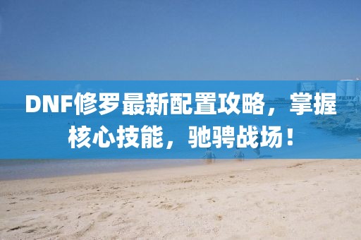 DNF修罗最新配置攻略，掌握核心技能，驰骋战场！