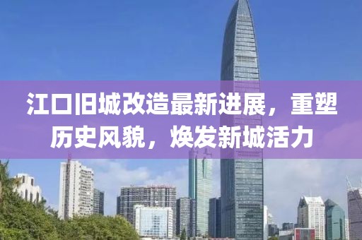 江口旧城改造最新进展，重塑历史风貌，焕发新城活力
