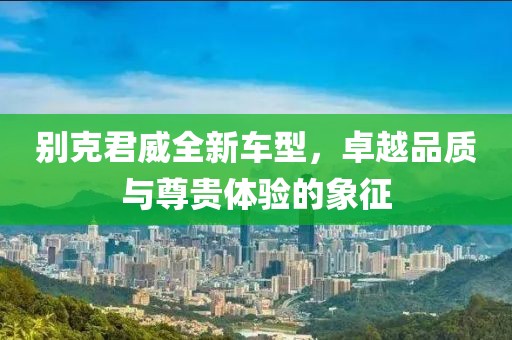 别克君威全新车型，卓越品质与尊贵体验的象征
