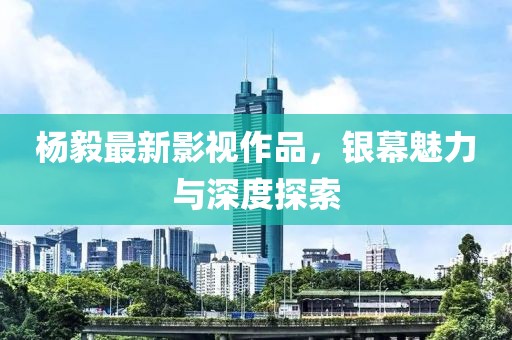 杨毅最新影视作品，银幕魅力与深度探索