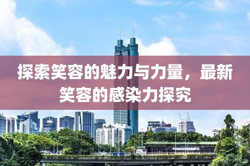 探索笑容的魅力与力量，最新笑容的感染力探究