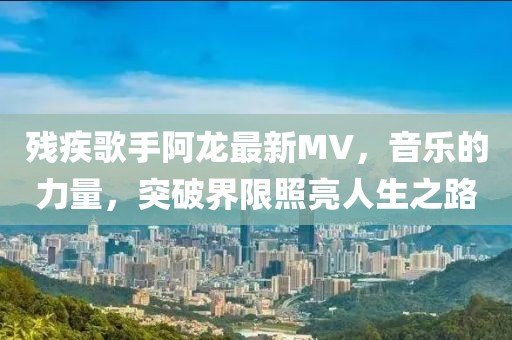 残疾歌手阿龙最新MV，音乐的力量，突破界限照亮人生之路