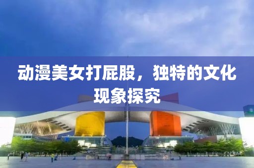 动漫美女打屁股，独特的文化现象探究