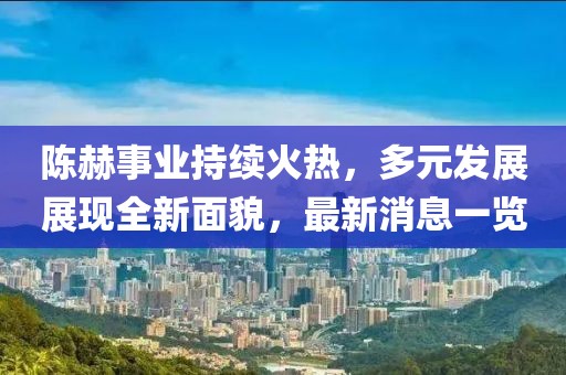 陈赫事业持续火热，多元发展展现全新面貌，最新消息一览