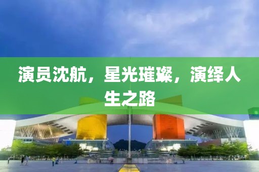 演员沈航，星光璀璨，演绎人生之路