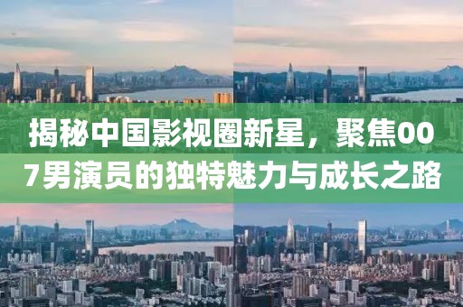 揭秘中国影视圈新星，聚焦007男演员的独特魅力与成长之路