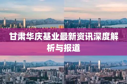 甘肃华庆基业最新资讯深度解析与报道
