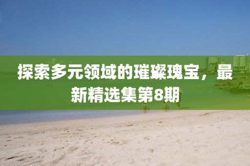 探索多元领域的璀璨瑰宝，最新精选集第8期