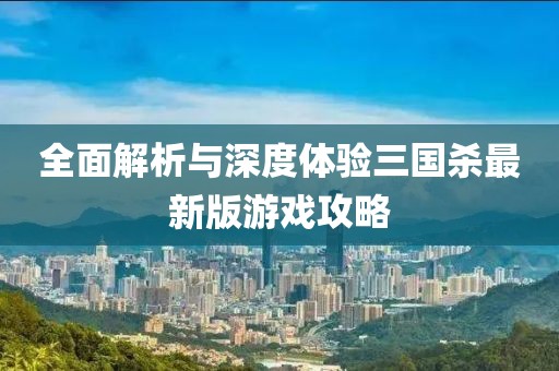全面解析与深度体验三国杀最新版游戏攻略