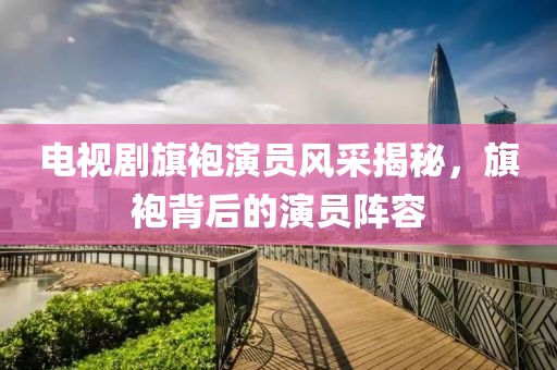 电视剧旗袍演员风采揭秘，旗袍背后的演员阵容