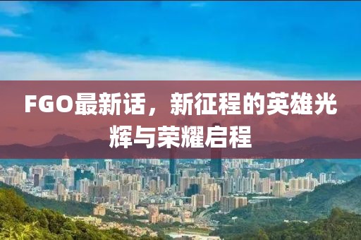 FGO最新话，新征程的英雄光辉与荣耀启程