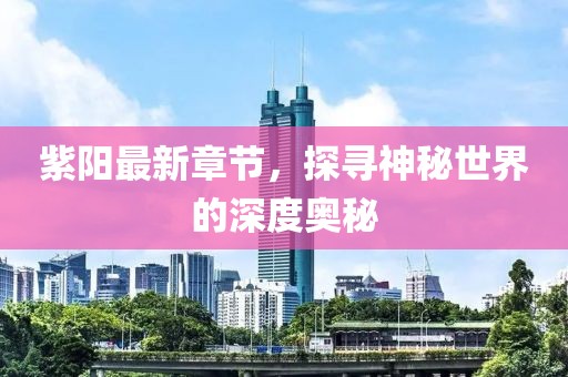 紫阳最新章节，探寻神秘世界的深度奥秘