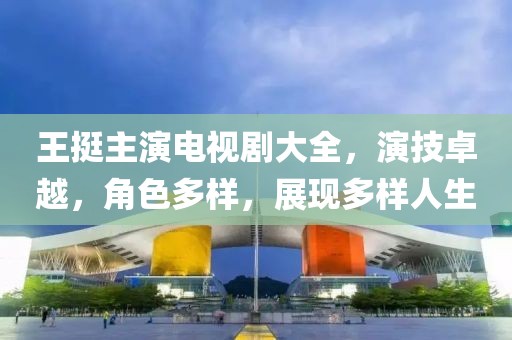 王挺主演电视剧大全，演技卓越，角色多样，展现多样人生