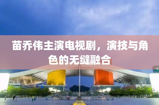 苗乔伟主演电视剧，演技与角色的无缝融合