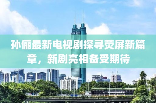 孙俪最新电视剧探寻荧屏新篇章，新剧亮相备受期待