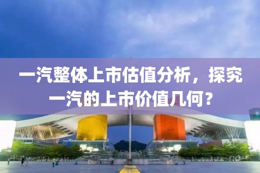 一汽整体上市估值分析，探究一汽的上市价值几何？