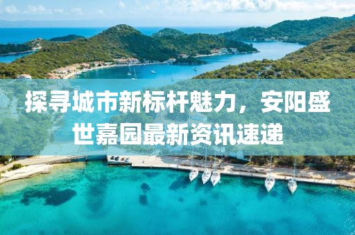 探寻城市新标杆魅力，安阳盛世嘉园最新资讯速递
