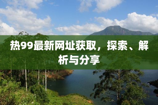 热99最新网址获取，探索、解析与分享