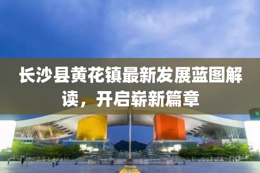 长沙县黄花镇最新发展蓝图解读，开启崭新篇章