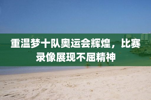 重温梦十队奥运会辉煌，比赛录像展现不屈精神