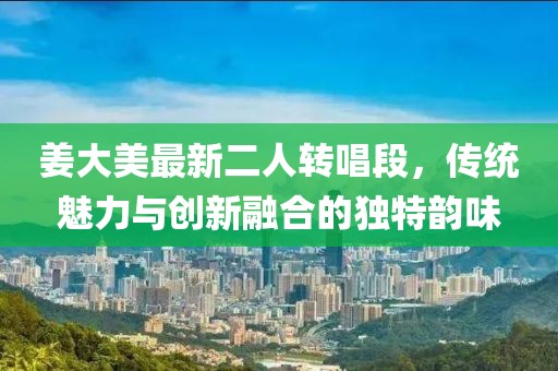 姜大美最新二人转唱段，传统魅力与创新融合的独特韵味