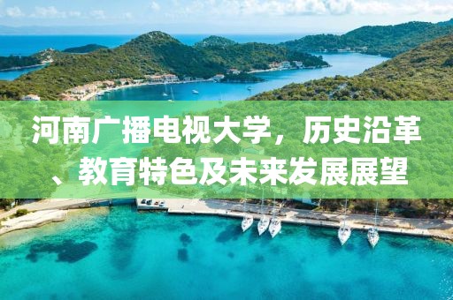 河南广播电视大学，历史沿革、教育特色及未来发展展望