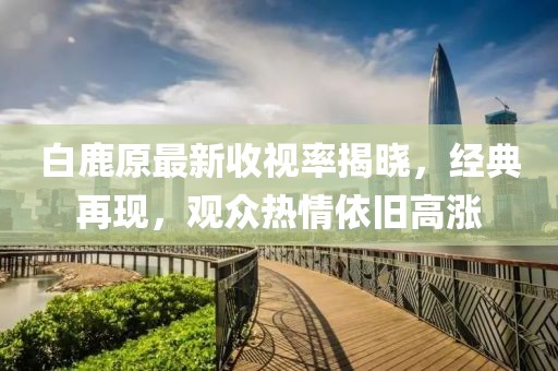 白鹿原最新收视率揭晓，经典再现，观众热情依旧高涨