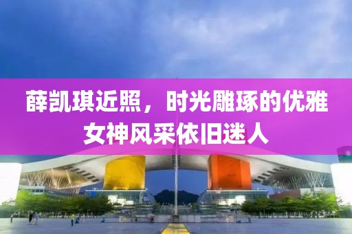 薛凯琪近照，时光雕琢的优雅女神风采依旧迷人