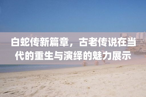 白蛇传新篇章，古老传说在当代的重生与演绎的魅力展示