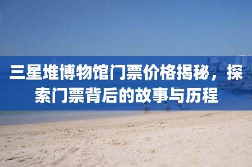 三星堆博物馆门票价格揭秘，探索门票背后的故事与历程