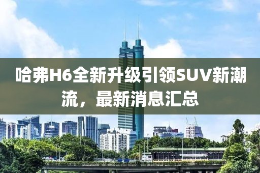 哈弗H6全新升级引领SUV新潮流，最新消息汇总