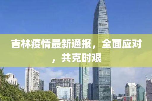 吉林疫情最新通报，全面应对，共克时艰